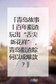 青岛故事丨百年脂渣玩出“舌尖新花样”，青岛脂渣粽何以成爆款？